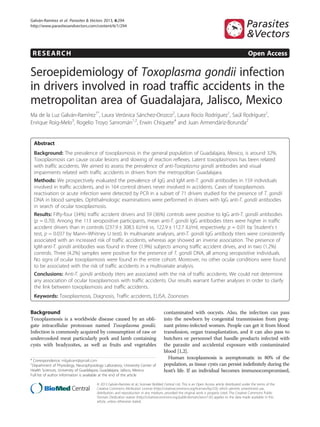 Galván-Ramírez et al. Parasites & Vectors 2013, 6:294
http://www.parasitesandvectors.com/content/6/1/294

RESEARCH

Open Access

Seroepidemiology of Toxoplasma gondii infection
in drivers involved in road traffic accidents in the
metropolitan area of Guadalajara, Jalisco, Mexico
Ma de la Luz Galván-Ramírez1*, Laura Verónica Sánchez-Orozco2, Laura Rocío Rodríguez1, Saúl Rodríguez1,
Enrique Roig-Melo3, Rogelio Troyo Sanromán1,2, Erwin Chiquete4 and Juan Armendáriz-Borunda2

Abstract
Background: The prevalence of toxoplasmosis in the general population of Guadalajara, Mexico, is around 32%.
Toxoplasmosis can cause ocular lesions and slowing of reaction reflexes. Latent toxoplasmosis has been related
with traffic accidents. We aimed to assess the prevalence of anti-Toxoplasma gondii antibodies and visual
impairments related with traffic accidents in drivers from the metropolitan Guadalajara.
Methods: We prospectively evaluated the prevalence of IgG and IgM anti-T. gondii antibodies in 159 individuals
involved in traffic accidents, and in 164 control drivers never involved in accidents. Cases of toxoplasmosis
reactivation or acute infection were detected by PCR in a subset of 71 drivers studied for the presence of T. gondii
DNA in blood samples. Ophthalmologic examinations were performed in drivers with IgG anti-T. gondii antibodies
in search of ocular toxoplasmosis.
Results: Fifty-four (34%) traffic accident drivers and 59 (36%) controls were positive to IgG anti-T. gondii antibodies
(p = 0.70). Among the 113 seropositive participants, mean anti-T. gondii IgG antibodies titers were higher in traffic
accident drivers than in controls (237.9 ± 308.5 IU/ml vs. 122.9 ± 112.7 IU/ml, respectively; p = 0.01 by Student’s t
test, p = 0.037 by Mann–Whitney U test). In multivariate analyses, anti-T. gondii IgG antibody titers were consistently
associated with an increased risk of traffic accidents, whereas age showed an inverse association. The presence of
IgM-anti-T. gondii antibodies was found in three (1.9%) subjects among traffic accident drives, and in two (1.2%)
controls. Three (4.2%) samples were positive for the presence of T. gondii DNA, all among seropositive individuals.
No signs of ocular toxoplasmosis were found in the entire cohort. Moreover, no other ocular conditions were found
to be associated with the risk of traffic accidents in a multivariate analysis.
Conclusions: Anti-T. gondii antibody titers are associated with the risk of traffic accidents. We could not determine
any association of ocular toxoplasmosis with traffic accidents. Our results warrant further analyses in order to clarify
the link between toxoplasmosis and traffic accidents.
Keywords: Toxoplasmosis, Diagnosis, Traffic accidents, ELISA, Zoonoses

Background
Toxoplasmosis is a worldwide disease caused by an obligate intracellular protozoan named Toxoplasma gondii.
Infection is commonly acquired by consumption of raw or
undercooked meat particularly pork and lamb containing
cysts with bradyzoites, as well as fruits and vegetables
* Correspondence: mlgalvanr@gmail.com
1
Department of Physiology, Neurophysiology Laboratory, University Center of
Health Sciences, University of Guadalajara, Guadalajara, Jalisco, Mexico
Full list of author information is available at the end of the article

contaminated with oocysts. Also, the infection can pass
into the newborn by congenital transmission from pregnant primo-infected women. People can get it from blood
transfusion, organ transplantation, and it can also pass to
butchers or personnel that handle products infected with
the parasite and accidental exposure with contaminated
blood [1,2].
Human toxoplasmosis is asymptomatic in 80% of the
population, as tissue cysts can persist indefinitely during the
host’s life. If an individual becomes immunocompromised,

© 2013 Galván-Ramírez et al.; licensee BioMed Central Ltd. This is an Open Access article distributed under the terms of the
Creative Commons Attribution License (http://creativecommons.org/licenses/by/2.0), which permits unrestricted use,
distribution, and reproduction in any medium, provided the original work is properly cited. The Creative Commons Public
Domain Dedication waiver (http://creativecommons.org/publicdomain/zero/1.0/) applies to the data made available in this
article, unless otherwise stated.

 