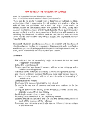 HOW TO TEACH THE HOLOCAUST IN SCHOOLS
From: The International Holocaust Remembrance Alliance
http://www.holocaustremembrance.com/educate/teaching-guidelines
There can be no single "correct" way of teaching any subject, no ideal
methodology that is appropriate for all teachers and students. What is
offered here are guidelines and advice that might prove useful to
schoolteachers in constructing their own schemes of work, taking into
account the learning needs of individual students. These guidelines draw
on current best practice from a number of institutions with expertise in
teaching the Holocaust to address some of the concerns teachers have
about how to approach this very difficult subject and to present possible
ways forward.
Holocaust education stands upon advances in research and has changed
significantly over the last three decades; this document seeks to reflect a
continuing process of pedagogical development and improvement and, as
such, is not intended as the final word on this subject.
Summary
• The Holocaust can be successfully taught to students; do not be afraid
to approach this subject
• Define the term Holocaust
• Create a positive learning environment, with an active pedagogy and a
student-centred approach
• Individualise the history by translating statistics into personal stories
• Use witness testimony to make this history more "real" to your students
• A cross-curricular approach will enrich your students' understanding of
the Holocaust
• Contextualise the history
• Give broad and balanced coverage to this subject
• Be precise in your use of language and urge your students to do the
same
• Distinguish between the history of the Holocaust and the lessons that
might be learned from that history
• Avoid simple answers to a complex history
• Provide your students with access to primary sources
• Students should be alerted to the fact that the perpetrators produced
much of the evidence of the Holocaust
• Encourage your students to critically analyse different interpretations
of the Holocaust
 
