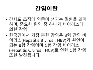 간염이란
• 간세포 조직에 염증이 생기는 질환을 의미
하며, 중요한 원인 중 하나가 바이러스에
의한 감염
• 한국인에서 가장 흔한 감염은 B형 간염 바
이러스(Hepatitis B virus : HBV)가 원인이
되는 B형 간염이며 C형 간염 바이러스
(Hepatitis C virus : HCV)로 인한 C형 간염
또한 발견됩니다.
 