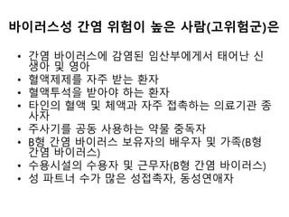 바이러스성 간염 위험이 높은 사람(고위험군)은
• 간염 바이러스에 감염된 임산부에게서 태어난 신
생아 및 영아
• 혈액제제를 자주 받는 환자
• 혈액투석을 받아야 하는 환자
• 타인의 혈액 및 체액과 자주 접촉하는 의료기관 종
사자
• 주사기를 공동 사용하는 약물 중독자
• B형 간염 바이러스 보유자의 배우자 및 가족(B형
간염 바이러스)
• 수용시설의 수용자 및 근무자(B형 간염 바이러스)
• 성 파트너 수가 많은 성접촉자, 동성연애자
 