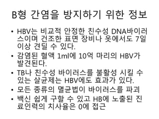 B형 간염을 방지하기 위한 정보
• HBV는 비교적 안정한 친수성 DNA바이러
스이며 건조한 표면 장비나 옷에서도 7일
이상 견딜 수 있다.
• 감염된 혈액 1ml에 10억 마리의 HBV가
발견된다.
• TB나 친수성 바이러스를 불활성 시킬 수
있는 살균제는 HBV에도 효과가 있다.
• 모든 종류의 멸균법이 바이러스를 파괴
• 백신 쉽게 구할 수 있고 HB에 노출된 진
료인력의 치사율은 0에 접근
 