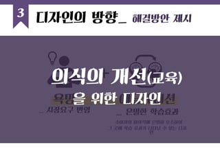 3 
욕망 
_ 시장요구 반영 
에듀케이션 
_ 은밀한 학습효과 
소비자의 미의식에 은밀히 호소하여 
그 곳에 학습 효과가 나타날 수 있는 디자인 
의식의 개선(교육) 
을 위한 디자인 
디자인의 방향_ 해결방안 제시  