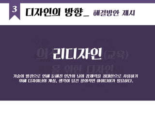 3 
욕망 
_ 시장요구 반영 
에듀케이션 
_ 은밀한 학습효과 
소비자의 미의식에 은밀히 호소하여 
그 곳에 학습 효과가 나타날 수 있는 디자인 
의식의 개선(교육) 
을 위한 디자인 
디자인의 방향_ 해결방안 제시 
리디자인 
기술의 발전으로 인해 둔해진 인간의 뇌의 잠재력을 최대한으로 사용하기 위해 디자이너의 개성, 생각이 담긴 창의적인 아이디어가 필요하다.  