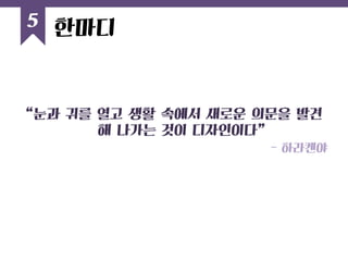 “눈과 귀를 열고 생활 속에서 새로운 의문을 발견해 나가는 것이 디자인이다” 
- 하라켄야 
5 
한마디  
