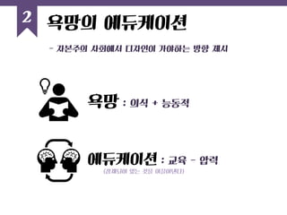 - 자본주의 사회에서 디자인이 가야하는 방향 제시 
2 
욕망의 에듀케이션 
욕망 : 의식 + 능동적 
에듀케이션 : 교육 - 압력 
(잠재되어 있는 것을 이끌어낸다)  