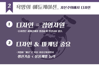 2 
디자인 & 마케팅 중요 
-기업이 ‘제조’로 부터 자유로워지면서 
생산기술 < 상품개발 능력 
욕망의 에듀케이션_ 자본주의에서 디자인 
디자인 = 경영자원 
1 
2 
-디자인은 세계경제와 밀접하게 연결되어 있다.  