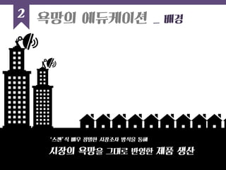 2 
욕망의 에듀케이션 _ 배경 
시장의 욕망을 그대로 반영한 제품 생산 
‘스캔’식 매우 정밀한 시장조사 방식을 통해  