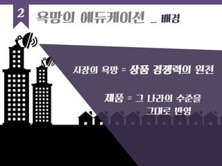 2 
욕망의 에듀케이션 _ 배경 
시장의 욕망 = 상품 경쟁력의 원천 
제품 = 그 나라의 수준을 
그대로 반영 
 