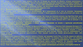 ЮАР, потому что там отрасль очень развита и без нас. В Канаде мы смотрим на объекты, которые расположены в 
нетрадиционных для майнинга юрисдикциях. Там вся горнодобывающая индустрия сосредоточена в Онтарио и Квебеке, где 
уже сложно найти что-то новое. А север Канады – это еще слабо разведанный регион, хотя с точки зрения доступности, 
логистики все очень хорошо. Например, в провинции Нунавут, где расположен проект Pistol Bay, есть один действующий 
рудник крупной компании Agnico Eagle, у нее же есть проект развития, и все. 
Вопрос: Возможна ли продажа каких-либо ваших рудников? 
Ответ: Продажу наших предприятий мы не рассматриваем. Да и предложений ни от кого не получали. Занимаемся 
повышением эффективности, максимизацией денежных потоков. У наших рудников есть еще достаточный срок жизни, мы 
наращиваем запасы. 
Раньше предложения поступали на наши африканские активы. Как только мы получили контроль над High River Gold, сразу 
было желание у нас все африканские активы купить, подразумевая, что мы из России и нам Африка не интересна. Но мы 
были последовательны, и ставка на африканский бизнес уже дала хорошую отдачу. Больше никто к нам не приходит и, на 
основании того, что мы из России, не предлагает их продать. 
Вопрос: Планируете привлекать партнеров в новые проекты? Возможен ли альянс с крупными российскими 
игроками, покупка отдельных проектов? 
Ответ: Мы работаем с партнерами. К примеру, во французской Гвиане совместно с Columbus Gold развиваем Montagne d’Or. 
Для любого партнерства должны быть серьезные основания. У Columbus был проект, но не было средств на его развитие и 
опыта строительства и эксплуатации рудников. Нам был интересен их актив. Интересы партнеров сошлись, и проект 
развивается. Однако на согласование всех условий сотрудничества ушло полгода. Поэтому, если нет необходимости, то 
всегда лучше заниматься проектом самостоятельно. Свои текущие проекты мы можем финансировать сами, либо 
привлекать банки. 
Если предположить развитие нового крупного проекта в России, как например Сухого Лога, то мы бы предпочли работать 
самостоятельно, либо в партнерстве с финансовым инвестором. Понятно, что проекты типа Сухого Лога - это огромный 
масштаб. Развитие такого проекта возможно с финансовым партнером с каким-то государственным преломлением - и 
финансирование можно разделить, и важные инфраструктурные задачи решать совместно. Но, развивать один проект 
силами нескольких золотодобывающих компаний с одинаковой экспертизой и опытом – это было бы нелогично. 
Вопрос: Союз золотопромышленников России в 2015 году ожидает активизацию российских золотодобытчиков на 
 