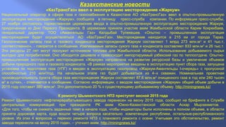 Казахстанские новости 
«КазТрансГаз» ввел в эксплуатацию месторождение «Жаркум» 
Национальный оператор в сфере газа и газоснабжения в Казахстане АО «КазТрансГаз» ввел в опытно-промышленную 
эксплуатацию месторождение «Жаркум», сообщила в пятницу пресс-служба компании. По информации пресс-службы, 
27 ноября состоялось торжественная церемония ввода в опытно-промышленную эксплуатацию месторождения Жаркум, 
приуроченная ко Дню Первого Президента. В церемонии приняли участие аким Жамбылской области Карим Кокрекбаев, 
генеральный директор ТОО «Амангельды Газ» Калдыбай Тулекешев. «Опытно – промышленная эксплуатация 
месторождения будет осуществляться АО «КазТрансГаз». Месторождение находится в 215 км от города Тараз. 
Геологические запасы газа и газового конденсата месторождения Жаркум составляют 1 млрд 273 млн.м3 и 41 тыс.т, 
соответственно», - говорится в сообщении. Извлекаемые запасы сухого газа и конденсата составляет 833 млн.м3 и 26 тыс.т. 
Эти ресурсы 27 лет могут послужит источником топлива для Жамбылской области. Использование добываемого сырья 
выгодно для потребителей. Оно обходится дешевле и превосходит импортируемый узбекский газ по теплоотдаче. Опытно- 
промышленная эксплуатация месторождения «Жаркум» направлена на развитие ресурсной базы и увеличение объемов 
добычи природного газа и газового конденсата. «В рамках мероприятия введены в эксплуатацию пункт сбора газа, запущена 
установка по подготовке газа (УПГ) и введен в эксплуатацию газопровод «Жаркум-Амангельды I-очередь» с пропускной 
способностью 210 млн3/год. На начальном этапе газ будет добываться из 4–х скважин. Номинальная проектная 
производительность пункта сбора газа месторождения Жаркум составляет 87,6 млн.м3 очищенного газа в год или 240 тысяч 
м3 в сутки», - отмечается в сообщении. Согласно информации, с вводом месторождения «Жаркум» общий объем добычи в 
2015 году составит 380 млн.м3. Это дополнительно 20 % к существующему добываемому объему. http://miningnews.kz/ 
К ремонту Шымкентского НПЗ приступят весной 2015 года 
Ремонт Шымкентского нефтеперерабатывающего завода перенесен на весну 2015 года, сообщил на брифинге в Службе 
центральных коммуникаций при президенте РК аким Южно-Казахстанской области Аскар Мырзахметов. 
«Для того, чтобы не снижать заданный темп в начале года, чтобы индикаторы были исполнены в полном объеме, в области 
принята дорожная карта, куда вошли четыре вопроса касательно компетенции республики, остальные-республиканского 
уровня. Из этих 4 вопросов – перенос ремонта НПЗ с планового ремонта с осени. Учитывая это обстоятельство, ремонт 
завода перенесли на весну 2015 года», – уточнил аким. http://miningnews.kz/ 
 