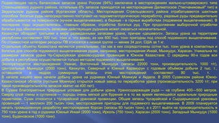 Подавляющая часть балансовых запасов урана России (94%) заключена в месторождениях жильно-штокверкового типа 
Стрельцовского рудного района, остальные 6% запасов приходятся на месторождение Далматоское ("песчаниковый" тип) в 
Зауральском рудном районе (Курганская область). Месторождения Стрельцовского района отрабатываются шахтным 
способом: богатые руды непосредственно поступают на гидрометаллургическую переработку, рядовые руды предварительно 
обрабатываются на поверхности (кучное выщелачивание), а бедные - в горных выработках (подземное выщелачивание). В 
последние годы осуществлялась, главным образом, отработка богатых руд. При продолжении выборочной отработки 
богатых руд обеспеченность запасами действующих рудников может оказаться незначительной. 
Казахстан обладает третьими в мире разведанными запасами урана, причем «дешевого». Запасы урана на территории 
республики составляют 900 тыс. тонн и, что важно, из них 600 тыс. тонн пригодны под способ подземного выщелачивания. 
По стоимостной категории ресурсы ПВ относятся к низкой группе — менее 34 дол. США за 1 кг. 
Отдельные объекты Казахстана являются уникальными, так как в них сосредоточены сотни тыс. тонн урана в компактных и 
богатых для способа подземного выщелачивания рудах, например, месторождения Инкай, Мынкудук, Харасан. Уникальна по 
размерам запасов урана Чу-Сарысуйская ураново-рудная провинция в Южном Казахстане. С середины 90-х годов вся 
добыча в республике осуществляется только методом подземного выщелачивания. 
Эксплуатируется месторождения: Уванас, Восточный Мынкудук (запасы 22000 тонн, производительность 1000 т/г), 
Центральный Мынкудук (2000 тонн), Канжуган, Северный и Южный Карамурун с годовым объёмом добычи 2 тыс. т., 
оставшиеся в недрах суммарные запасы этих месторождений составляют 80 тыс. т. 
В начале нашего века начали добычу урана на рудниках Южный Моинкум и Акдала. В 2005 Сузакском районе Южно- 
Казахстанской области (пустыня Моинкум) открылся новый завод по переработке урана (производительность 3200 т/г; при 
такой производительности запасов хватит на 400 лет). 
В Сузаке благоприятные природные условия для добычи урана. Ураносодержащая руда — на глубине 400—500 метров. 
Сверху слой глины и суглинков — породы очень мягкой для бурения и в то же время являющейся идеальным природным 
герметиком. Сузак относится к Чусарайской урановой провинции. Общие запасы Чусарайской и Сырдарьинской урановых 
провинций — 1 миллион 200 тысяч тонн, месторождения пригодны для подземного выщелачивания. В 2009 планируется 
начать промышленную разработку месторождения Корсан (запасы 60 тысяч тонн), а к 2011 выйти на производительность в 
750 тонн урана в год и рудники Южный Инкай (2000 тонн), Ирколь (750 тонн), Харасан (2000 тонн), Западный Мынкудук (1000 
тонн), Буденовское (1000 тонн). 
 