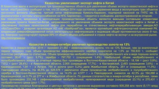 Казахстан увеличивает экспорт нефти в Китай 
В Казахстане ввели в эксплуатацию три производственных объекта для увеличения объема экспорта казахстанской нефти в 
Китай. «КазТрансОйл» сообщает о том, что 25 ноября 2014 года состоялась церемония ввода в эксплуатацию трех объектов 
восточного филиала общества: третьей нитки нефтепровода Кумколь-Каракоин, подпорной насосной на ГНПС им. Б. 
Джумагалиева и системы электроснабжения на НПС Барсенгир», - говорится в сообщении, распространенной во вторник. 
Как поясняется, введенные в эксплуатацию производственные объекты являются важными составными элементами 
реализации проекта Казахстан-Китай, направленного на увеличение объемов экспорта казахстанской нефти в Китай и 
обеспечение поставок казахстанской нефти для переработки на отечественных нефтеперерабатывающих заводах.АО 
«КазТрансОйл» - дочерняя организация АО «НК «КазМунайГаз», является крупнейшей нефтетранспортной компанией РК, 
владеющей диверсифицированной сетью магистральных нефтепроводов и водоводов общей протяженностью около 8 тыс. 
км. Компания транспортирует порядка 59% от общего объема добываемой в стране нефти на экспорт и на внутренний рынок. 
http://miningnews.kz 
Казахстан в январе-октябре увеличил производство золота на 13% 
Казахстан в январе-октябре 2014 г. произвел 21,482 т аффинированного золота, что на 13% больше, чем за аналогичный 
период прошлого года, объем производства аффинированного серебра сократился на 1,5% до 792,833 т, сообщает 
Агентство республики по статистике. Объем производства необработанного и полуобработанного или в виде порошка золота 
составил 38,47 т (рост 9,7%), серебра - 797,702 т (сокращение 1,4%). Наибольший объем необработанного и 
полуобработанного золота за отчетный период был произведен в Восточно-Казахстанской области - 18,194 т (рост 0,8%), 
7,612 т (рост 26,4%) - в Акмолинской области, 2,905 (сокращение 17,7%) - в Костанайской, 2,493 (сокращение 3,6%) - в 
Карагандинской, 1,81 т - в Астане. 764 кг золота (рост 5,2%) дала Жамбылская область, 251 кг (сокращение 11,3%) - 
Павлодарская область. На 36,5% до 628,578 т увеличился объем производства необработанного и полуобработанного 
серебра в Восточно-Казахстанской области, на 14,2% до 4,577 т - в Павлодарской; снизился на 42,3% до 164,268 в 
Карагандинской, на 0,7% до 277 кг - в Жамбылской области. По данным статагентства в январе-октябре в республике, также 
было произведено 232,148 т рафинированной необработанной, нелегированной меди (сокращение 23,1%) и 270,431 т 
необработанного цинка (рост 1,7%). 
Производство основных благородных и цветных металлов в денежном выражении составило 935,258 млн тенге (5,171 млрд 
дол.), что на 10,7% меньше, чем в январе-октябре 2013 г. http://miningnews.kz 
 