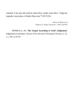 celestial. E por que não motivar cada leitor a pedir como Davi: “Julga-me
segundo a tua justiça, ó Senhor Deus meu”? (Sl 35:24).
Jônatas de Mattos Leal
Professor de Antigo Testamento - SALT/IAENE
MOSKALA, Jiri. The Gospel According to God’s Judgement:
Judgement as salvation. Journal of the Adventist Theological Society, n. 22,
v.1, 2011 p.28-49.
 