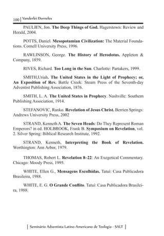 100 Vanderlei Dorneles
Seminário Adventista Latino-Americano de Teologia - SALT
PAULIEN, Jon. The Deep Things of God. Hagerstown: Review and
Herald, 2004.
POTTS, Daniel. Mesopotamian Civilization: The Material Founda-
tions. Cornell University Press, 1996.
RAWLINSON, George. The History of Herodotus. Appleton &
Company, 1859.
RIVES, Richard. Too Long in the Sun. Charlotte: Partakers, 1999.
SMITH,Uriah. The United States in the Light of Prophecy; or,
An Exposition of Rev.  Battle Creek: Steam Press of the Seventh-day
Adventist Publishing Association, 1876.
SMITH, L. A. The United States in Prophecy. Nashville: Southern
Publishing Association, 1914.
STEFANOVIC, Ranko. Revelation of Jesus Christ. Berrien Springs:
Andrews University Press, 2002
STRAND, Kenneth A. The Seven Heads: Do They Represent Roman
Emperors? in ed. HOLBROOK, Frank B. Symposium on Revelation, vol.
2. Silver Spring: Biblical Research Institute, 1992.
STRAND, Kenneth, Interpreting the Book of Revelation.
Worthington: Ann Arbor, 1979.
THOMAS, Robert L. Revelation 8–22: An Exegetical Commentary.
Chicago: Moody Press, 1995.
WHITE, Ellen G., Mensagens Escolhidas. Tatuí: Casa Publicadora
Brasileira, 1988.
WHITE, E. G. O Grande Conflito. Tatuí: Casa Publicadora Brasilei-
ra, 1988.
 