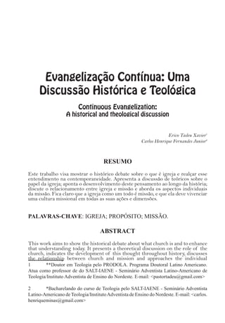 Evangelização Contínua: Uma
Discussão Histórica e Teológica
Continuous Evangelization:
A historical and theological discussion
Erico Tadeu Xavier1
Carlos Henrique Fernandes Junior2
RESUMO
Este trabalho visa mostrar o histórico debate sobre o que é igreja e realçar esse
entendimento na contemporaneidade. Apresenta a discussão de teóricos sobre o
papel da igreja; aponta o desenvolvimento deste pensamento ao longo da história;
discute o relacionamento entre igreja e missão e aborda os aspectos individuais
da missão. Fica claro que a igreja como um todo é missão, e que ela deve vivenciar
uma cultura missional em todas as suas ações e dimensões.
PALAVRAS-CHAVE: IGREJA; PROPÓSITO; MISSÃO.
ABSTRACT
This work aims to show the historical debate about what church is and to enhance
that understanding today. It presents a theoretical discussion on the role of the
church, indicates the development of this thought throughout history, discusses
the relationship between church and mission and approaches the individual
1	 **Doutor em Teologia pelo PRODOLA. Programa Doutoral Latino Americano.
Atua como professor de do SALT-IAENE - Seminário Adventista Latino-Americano de
Teologia/Instituto Adventista de Ensino do Nordeste. E-mail: <pastortadeu@gmail.com>
2	 *Bacharelando do curso de Teologia pelo SALT-IAENE - Seminário Adventista
Latino-Americano de Teologia/InstitutoAdventista de Ensino do Nordeste. E-mail: <carlos.
henriqueminas@gmail.com>
 