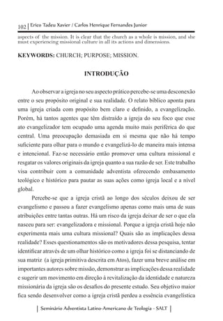 102 Erico Tadeu Xavier / Carlos Henrique Fernandes Junior
Seminário Adventista Latino-Americano de Teologia - SALT
aspects of the mission. It is clear that the church as a whole is mission, and she
must experiencing missional culture in all its actions and dimensions.
KEYWORDS: CHURCH; PURPOSE; MISSION.
INTRODUÇÃO
Ao observar a igreja no seu aspecto prático percebe-se uma desconexão
entre o seu propósito original e sua realidade. O relato bíblico aponta para
uma igreja criada com propósito bem claro e definido, a evangelização.
Porém, há tantos agentes que têm distraído a igreja do seu foco que esse
ato evangelizador tem ocupado uma agenda muito mais periférica do que
central. Uma preocupação demasiada em si mesma que não há tempo
suficiente para olhar para o mundo e evangelizá-lo de maneira mais intensa
e intencional. Faz-se necessário então promover uma cultura missional e
resgatar os valores originais da igreja quanto a sua razão de ser. Este trabalho
visa contribuir com a comunidade adventista oferecendo embasamento
teológico e histórico para pautar as suas ações como igreja local e a nível
global.
Percebe-se que a igreja cristã ao longo dos séculos deixou de ser
evangelismo e passou a fazer evangelismo apenas como mais uma de suas
atribuições entre tantas outras. Há um risco da igreja deixar de ser o que ela
nasceu para ser: evangelizadora e missional. Porque a igreja cristã hoje não
experimenta mais uma cultura missional? Quais são as implicações dessa
realidade? Esses questionamentos são os motivadores dessa pesquisa, tentar
identificar através de um olhar histórico como a igreja foi se distanciando de
sua matriz (a igreja primitiva descrita em Atos), fazer uma breve análise em
importantes autores sobre missão, demonstrar as implicações dessa realidade
e sugerir um movimento em direção à revitalização da identidade e natureza
missionária da igreja são os desafios do presente estudo. Seu objetivo maior
fica sendo desenvolver como a igreja cristã perdeu a essência evangelística
 