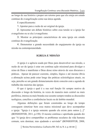 103Evangelização Contínua: uma discussão Histórica...
Revista Hermenêutica, Cachoeira-BA, Vol. 14, N. 2, p. 00-00
ao longo de sua história e propor um retorno para que ela esteja em estado
contínuo de evangelização como sua única agenda.
E especificamente:
1	. Apontar para a razão de ser original da igreja.
2	. Apresentar um debate histórico sobre essa tensão se a igreja faz
evangelismo ou se ela é evangelismo.
3	. Mostrar as principais características de uma igreja em estado
contínuo de evangelização.
4	. Demonstrar a grande necessidade do engajamento da igreja na
missão na contemporaneidade.
IGREJA E MISSÃO
A igreja é a agência usada por Deus para desenvolver sua missão, a
razão de ser da igreja é estar em contínua ação missional para divulgar o
reino de Deus e manifestar o Deus desse reino através de seus discursos e
práticas. Apesar de parecer coerente, simples, lógica e até mesmo óbvia
a afirmação acima pode estar longe das práticas eclesiológicas atuais, ou
seja, percebe-se um grande distanciamento deste conceito com a agenda de
trabalho das maiorias das igrejas.
O que é igreja e qual é a sua real função foi sempre motivo de
discussão o longo da história, às vezes de maneira mais central ou mais
periférica, intensa ou mais branda esse assunto sempre rondou as discussões
teológicas, concílios e conferências locais ou de âmbito mundial.
Algumas definições que foram construídas ao longo do tempo
conseguem sintetizar bem essa marca missional que deve acompanhar
a igreja: “Igreja é a igreja somente quando ela existe para outros [...]”
(BONHOFFER, 2011, p.150). O mesmo continua e aprofunda quando diz
que “A igreja deve compartilhar os problemas seculares da vida humana
comum, sem dominar, mas ajudando e servindo” (BONHOFFER, 2008,
 