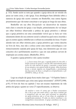 104 Erico Tadeu Xavier / Carlos Henrique Fernandes Junior
Seminário Adventista Latino-Americano de Teologia - SALT
p. 152). Sendo assim se nota que quando a igreja deixa de ser missão ela
passa ser outra coisa, e não igreja. Essa abordagem bem definida sobre a
natureza da igreja não ocorre somente em Bonhoffer, mas outras figuras
proeminentes que vão tentar conceituar o ser igreja ao longo de suas obras.
Bonhoffer em sua obra Discipulado vai desenvolver de maneira
mais clara o conceito de igreja e sua função, primeiramente ele vai lançar
um olhar histórico observando a prática da igreja primitiva e afirmar
que a igreja primitiva era uma comunidade visível que se fazia ser vista
claramente dentro do seu contexto social e cultural na qual estava inserida e
que os crentes agiam, trabalhavam e sofriam na comunhão de Jesus. O autor
alemão tem um olhar otimista para a igreja primitiva que vemos descrita
no livro de Atos, mas não a coloca como uma matriz eclesiológica a ser
minuciosamente copiada pela igreja de hoje, mas demonstra que em seus
conceitos ela é perfeitamente assertiva e que em suas práticas servem de
inspiração aos crentes atuais. (Bonhoffer, 2011).
E quanto a igreja primitiva vale a pena ressaltar:
[...], Lucas torna claro que, o segundo ponto de vista dele, a
tarefa essencial da igreja é a missão. Diz notavelmente pouco
acerca da vida interna da igreja, e concentra a maior parte
de sua atenção a este aspecto tarefa da igreja. Além disso para
Lucas a missão importa em evangelização, a proclamação
das boas novas de Jesus e o desafio ao arrependimento e a fé.
(STOTT, 1999, p. 49-50).
Logo na criação da igreja ficou muito claro que: “ O Espírito Santo é
um Espírito missionário que criou uma igreja missionária”. (STOTT,1990,
p.91). O livro de Atos no capítulo 2 traz um resumo impontante da vida
prática da igreja e quanto ao verso 27 especificamente, se observa:
Ao analisar o verso 47 vemos que o Senhor acrescentava
dia a dia os que iam sendo salvos, o que deixa evidente que
o evangelizar não era uma ação ocasional ou esporádica
da igreja primitiva, não se vê um clima de campanhas de
evangelização pontuais. O culto era diário (contínuo) e era
evangelístico essencialmente. A igreja caminhava em direção
 