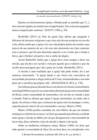 105Evangelização Contínua: uma discussão Histórica...
Revista Hermenêutica, Cachoeira-BA, Vol. 14, N. 2, p. 00-00
ao mundo intencionalmente. (STOTT, 1990, p. 93).
Quanto ao relacionamento Igreja x Mundo pode se entender que “[...]
eles estavam ligados ao mundo (em evangelização). Eles estavam engajados
numa evangelização contínua.” (STOTT, 1990, p. 93).
Bonhoffer (2011) ao falar da igreja hoje afirma que pregação é
diferente de discursos religiosos e que estes não devem acontecer no seu dia
a dia, afirma ainda que a igreja vive sua vida própria dentro do mundo e que
através da sua maneira de ser e de seus atos demonstra um claro contraste
com o mesmo e que há uma dimensão superior a ser vivida; que o tempo é
breve, que o Senhor está perto e isto a enche de alegria.
Assim Bonhoffer indica que a igreja deve estar sempre a fazer sua
missão, que ela deve ser ouvida e vista por aqueles que a rodeiam e que ela
recebe uma mensagem que vale a pena ser vivida. (Bonhoffer, 2011).
A missão é uma realidade que a igreja não pode omitir, ela é por
natureza missionária. “A igreja desde o seu início tem consciência da
necessidade proclamar a alegre notícia de Cristo, testemunhando-o em toda
parte até o sacrifício da própria vida”. (PANAZZOLO, 2012, p. 170).
Nas últimaspoucasdécadashouveumdesenvolvimentoextraordinário
nateologiabíblicaoquelevouaumaredescobertadaigrejacomocomunidade
do Reino, como comunidade de testemunho e de serviço no mundo e para
o mundo. Pode-se afirmar que igreja é igreja missionária, ou então, não é
igreja. Se reforça a ideia que a natureza da igreja está em propagar o reino,
especificamente através de seu testemunho e serviço. Blauw (1966).
Blauw (1966) prefere caminhar em solo bíblico do que em tratados
teológicos e referências na área e vai dizer que quando percebemos a unidade
entre igreja e missão na Bíblia ele crê que desaparecerá o mal entendido de
haver duas fases: primeiro a fase da missão e depois o da igreja.
Sobre as tendências teológicas atuais, Blauw (1966) vai dizer que
tudo quanto à comunidade de Deus faz na terra deve ser considerado a luz
 