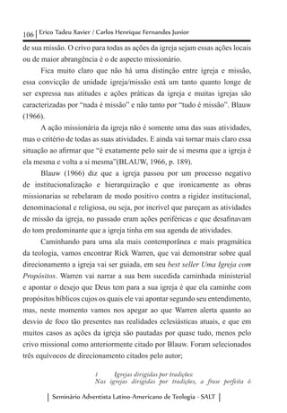 106 Erico Tadeu Xavier / Carlos Henrique Fernandes Junior
Seminário Adventista Latino-Americano de Teologia - SALT
de sua missão. O crivo para todas as ações da igreja sejam essas ações locais
ou de maior abrangência é o de aspecto missionário.
Fica muito claro que não há uma distinção entre igreja e missão,
essa convicção de unidade igreja/missão está um tanto quanto longe de
ser expressa nas atitudes e ações práticas da igreja e muitas igrejas são
caracterizadas por “nada é missão” e não tanto por “tudo é missão”. Blauw
(1966).
A ação missionária da igreja não é somente uma das suas atividades,
mas o critério de todas as suas atividades. E ainda vai tornar mais claro essa
situação ao afirmar que “é exatamente pelo sair de si mesma que a igreja é
ela mesma e volta a si mesma”(BLAUW, 1966, p. 189).
Blauw (1966) diz que a igreja passou por um processo negativo
de institucionalização e hierarquização e que ironicamente as obras
missionarias se rebelaram de modo positivo contra a rigidez institucional,
denominacional e religiosa, ou seja, por incrível que pareçam as atividades
de missão da igreja, no passado eram ações periféricas e que desafinavam
do tom predominante que a igreja tinha em sua agenda de atividades.
Caminhando para uma ala mais contemporânea e mais pragmática
da teologia, vamos encontrar Rick Warren, que vai demonstrar sobre qual
direcionamento a igreja vai ser guiada, em seu best seller Uma Igreja com
Propósitos. Warren vai narrar a sua bem sucedida caminhada ministerial
e apontar o desejo que Deus tem para a sua igreja é que ela caminhe com
propósitos bíblicos cujos os quais ele vai apontar segundo seu entendimento,
mas, neste momento vamos nos apegar ao que Warren alerta quanto ao
desvio de foco tão presentes nas realidades eclesiásticas atuais, e que em
muitos casos as ações da igreja são pautadas por quase tudo, menos pelo
crivo missional como anteriormente citado por Blauw. Foram selecionados
três equívocos de direcionamento citados pelo autor;
1	 Igrejas dirigidas por tradições:
Nas igrejas dirigidas por tradições, a frase perfeita é:
 