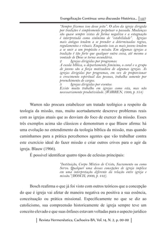107Evangelização Contínua: uma discussão Histórica...
Revista Hermenêutica, Cachoeira-BA, Vol. 14, N. 2, p. 00-00
“Sempre fizemos isso desse jeito”. O alvo da igreja dirigida
por tradições é simplesmente perpetuar o passado. Mudanças
são quase sempre vistas de forma negativa e a estagnação
é interpretada como sinônimo de “estabilidade”. Igrejas
mais antigas tendem a se prender a determinadas regras,
regulamentos e rituais. Enquanto isso as mais jovens tendem
a se unir a um propósito e missão. Em algumas igrejas a
tradição é tão forte que qualquer outra coisa, até mesmo a
vontade de Deus se torna secundária.
2	 Igrejas dirigidas por programas:
A escola bíblica, o departamento feminino, o coral e o grupo
de jovens são a força motivadora de algumas igrejas. As
igrejas dirigidas por programas, em vez de proporcionar
o crescimento espiritual das pessoas, trabalha somente por
preenchimento de cargos.
3	 Igrejas dirigidas por eventos:
Existe muito trabalho em igrejas como esta, mas não
necessariamente produtividade. (WARREN, 1999, p. 354)
Warren não procura estabelecer um tratado teológico a respeito da
teologia da missão, mas, muito acertadamente descreve problemas reais
com as igrejas atuais que as desviam do foco de exercer da missão. Esses
três exemplos acima são clássicos e demonstram o que Blauw afirma: há
uma evolução no entendimento da teologia bíblica da missão, mas quando
caminhamos para a prática percebemos agentes que vão trabalhar contra
este exercício ideal do fazer missão e criar outros crivos para o agir da
igreja. Blauw (1966).
É possível identificar quatro tipos de eclesias principais:
“Instituição, Corpo Místico de Cristo, Sacramento ou como
Servo. Qualquer uma dessas concepções de igreja implica
em uma interpretação diferente da relação entre igreja e
missão.”(BOSCH, 2009, p. 442).
Bosch reafirma o que já foi visto com outros teóricos que a concepção
do que é igreja vai afetar de maneira negativa ou positiva a sua essência,
conceituação ou prática missional. Especificamente no que se diz ao
catolicismo, sua compreensão historicamente de igreja sempre teve um
conceito elevado e que suas ênfases estavam voltadas para o aspecto jurídico
 