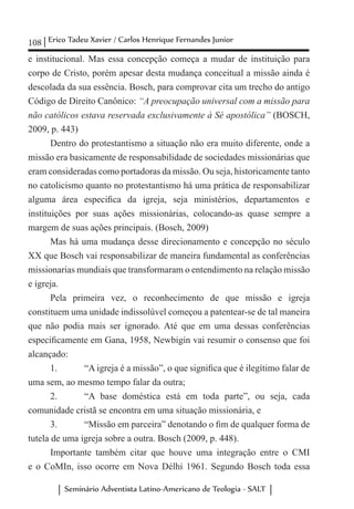 108 Erico Tadeu Xavier / Carlos Henrique Fernandes Junior
Seminário Adventista Latino-Americano de Teologia - SALT
e institucional. Mas essa concepção começa a mudar de instituição para
corpo de Cristo, porém apesar desta mudança conceitual a missão ainda é
descolada da sua essência. Bosch, para comprovar cita um trecho do antigo
Código de Direito Canônico: “A preocupação universal com a missão para
não católicos estava reservada exclusivamente à Sé apostólica” (BOSCH,
2009, p. 443)
Dentro do protestantismo a situação não era muito diferente, onde a
missão era basicamente de responsabilidade de sociedades missionárias que
eram consideradas como portadoras da missão. Ou seja, historicamente tanto
no catolicismo quanto no protestantismo há uma prática de responsabilizar
alguma área especifica da igreja, seja ministérios, departamentos e
instituições por suas ações missionárias, colocando-as quase sempre a
margem de suas ações principais. (Bosch, 2009)
Mas há uma mudança desse direcionamento e concepção no século
XX que Bosch vai responsabilizar de maneira fundamental as conferências
missionarias mundiais que transformaram o entendimento na relação missão
e igreja.
Pela primeira vez, o reconhecimento de que missão e igreja
constituem uma unidade indissolúvel começou a patentear-se de tal maneira
que não podia mais ser ignorado. Até que em uma dessas conferências
especificamente em Gana, 1958, Newbigin vai resumir o consenso que foi
alcançado:
1.	 “A igreja é a missão”, o que significa que é ilegítimo falar de
uma sem, ao mesmo tempo falar da outra;
2.	 “A base doméstica está em toda parte”, ou seja, cada
comunidade cristã se encontra em uma situação missionária, e
3. 	 “Missão em parceira” denotando o fim de qualquer forma de
tutela de uma igreja sobre a outra. Bosch (2009, p. 448).
Importante também citar que houve uma integração entre o CMI
e o CoMIn, isso ocorre em Nova Délhi 1961. Segundo Bosch toda essa
 