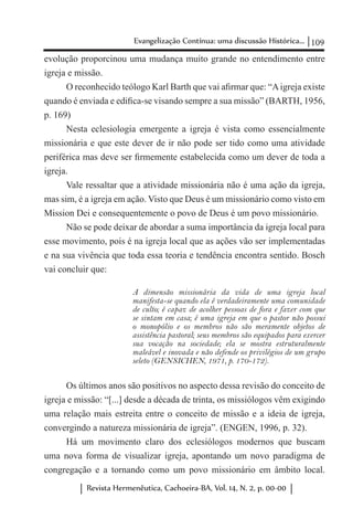 109Evangelização Contínua: uma discussão Histórica...
Revista Hermenêutica, Cachoeira-BA, Vol. 14, N. 2, p. 00-00
evolução proporcinou uma mudança muito grande no entendimento entre
igreja e missão.
O reconhecido teólogo Karl Barth que vai afirmar que: “Aigreja existe
quando é enviada e edifica-se visando sempre a sua missão” (BARTH, 1956,
p. 169)
Nesta eclesiologia emergente a igreja é vista como essencialmente
missionária e que este dever de ir não pode ser tido como uma atividade
periférica mas deve ser firmemente estabelecida como um dever de toda a
igreja.
Vale ressaltar que a atividade missionária não é uma ação da igreja,
mas sim, é a igreja em ação. Visto que Deus é um missionário como visto em
Mission Dei e consequentemente o povo de Deus é um povo missionário.
Não se pode deixar de abordar a suma importância da igreja local para
esse movimento, pois é na igreja local que as ações vão ser implementadas
e na sua vivência que toda essa teoria e tendência encontra sentido. Bosch
vai concluir que:
A dimensão missionária da vida de uma igreja local
manifesta-se quando ela é verdadeiramente uma comunidade
de culto; é capaz de acolher pessoas de fora e fazer com que
se sintam em casa; é uma igreja em que o pastor não possui
o monopólio e os membros não são meramente objetos de
assistência pastoral; seus membros são equipados para exercer
sua vocação na sociedade; ela se mostra estruturalmente
maleável e inovada e não defende os privilégios de um grupo
seleto (GENSICHEN, 1971, p. 170-172).
Os últimos anos são positivos no aspecto dessa revisão do conceito de
igreja e missão: “[...] desde a década de trinta, os missiólogos vêm exigindo
uma relação mais estreita entre o conceito de missão e a ideia de igreja,
convergindo a natureza missionária de igreja”. (ENGEN, 1996, p. 32).
Há um movimento claro dos eclesiólogos modernos que buscam
uma nova forma de visualizar igreja, apontando um novo paradigma de
congregação e a tornando como um povo missionário em âmbito local.
 