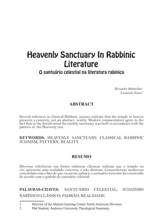Heavenly Sanctuary In Rabbinic
Literature
O santuário celestial na literatura rabínica
Alexander Bolotnikov1
Leonardo Nunes2
ABSTRACT
Several refernces in classical Rabbinic sources indicate that the temple in heaven
presents a concrete, not an abstract reality. Modern commentators agree to the
fact that in the Jewish mind the earthly sanctuary was built in accordance with the
pattern of the Heavenly one.
KEYWORDS: HEAVENLY SANCTUARY; CLASSICAL RABBINIC
JUDAISM; PATTERN; REALITY
RESUMO
Diversas referências nas fontes rabínicas clássicas indicam que o templo no
céu apresenta uma realidade concreta, e não abstrata. Comentaristas modernos
concordam com o fato de que, na mente judaica, o santuário terrestre foi construído
de acordo com o padrão do santuário celestial.
PALAVRAS-CHAVES: SANTUÁRIO CELESTIAL; JUDAÍSMO
RABÍNICO CLÁSSICO; PADRÃO; REALIDADE.
1	 Director of the Shalom learning Center North American Division.
2	 Phd Student, Andrews University Theological Seminary.
 