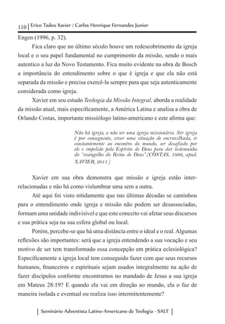 110 Erico Tadeu Xavier / Carlos Henrique Fernandes Junior
Seminário Adventista Latino-Americano de Teologia - SALT
Engen (1996, p. 32).
Fica claro que no último século houve um redescobrimento da igreja
local e o seu papel fundamental no cumprimento da missão, sendo o mais
autentico a luz do Novo Testamento. Fica muito evidente na obra de Bosch
a importância do entendimento sobre o que é igreja e que ela não está
separada da missão e precisa exercê-la sempre para que seja autenticamente
considerada como igreja.
Xavier em seu estudo Teologia da Missão Integral, aborda a realidade
da missão atual, mais especificamente, a América Latina e analisa a obra de
Orlando Costas, importante missiólogo latino-americano e este afirma que:
Não há igreja, a não ser uma igreja missionária. Ser igreja
é por conseguinte, viver uma situação de encruzilhada, ir
constantemente ao encontro do mundo, ser desafiado por
ele e impelido pelo Espírito de Deus para dar testemunho
do “evangelho do Reino de Deus”.(COSTAS, 1966, apud.
XAVIER, 2011.)
Xavier em sua obra demonstra que missão e igreja estão inter-
relacionadas e não há como vislumbrar uma sem a outra.
Até aqui foi visto nitidamente que nas últimas décadas se caminhou
para o entendimento onde igreja e missão não podem ser desassociadas,
formam uma unidade indivisível e que este conceito vai afetar seus discursos
e sua prática seja na sua esfera global ou local.
Porém, percebe-se que há uma distância entre o ideal e o real.Algumas
reflexões são importantes: será que a igreja entendendo a sua vocação e seu
motivo de ser tem transformado essa concepção em prática eclesiológica?
Especificamente a igreja local tem conseguido fazer com que seus recursos
humanos, financeiros e espirituais sejam usados integralmente na ação de
fazer discípulos conforme encontramos no mandado de Jesus a sua igreja
em Mateus 28:19? E quando ela vai em direção ao mundo, ela o faz de
maneira isolada e eventual ou realiza isso intermitentemente?
 