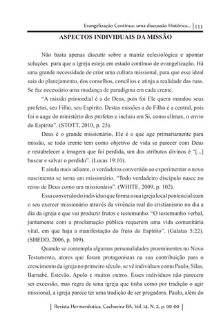 111Evangelização Contínua: uma discussão Histórica...
Revista Hermenêutica, Cachoeira-BA, Vol. 14, N. 2, p. 00-00
ASPECTOS INDIVIDUAIS DA MISSÃO
Não basta apenas discutir sobre a matriz eclesiológica e apontar
soluções para que a igreja esteja em estado contínuo de evangelização. Há
uma grande necessidade de criar uma cultura missional, para que esse ideal
saia do planejamento, dos conselhos, concílios e atinja a realidade das ruas.
Se faz necessário uma mudança de paradigma em cada crente.
“A missão primordial é a de Deus, pois foi Ele quem mandou seus
profetas, seu Filho, seu Espírito. Destas missões a do Filho é a central, pois
foi o auge do ministério dos profetas e incluiu em Si, como clímax, o envio
do Espírito”. (STOTT, 2010, p. 25).
Deus é o grande missionário, Ele é o que age primariamente para
missão, se todo crente tem como objetivo de vida se parecer com Deus
e restabelecer a imagem que foi perdida, um dos atributos divinos é “[...]
buscar e salvar o perdido”. (Lucas 19:10).
E ainda mais adiante, o verdadeiro convertido ao experimentar o novo
nascimento se torna um missionário. “Todo verdadeiro discípulo nasce no
reino de Deus como um missionário”. (WHITE, 2009, p. 102).
Essaconversãodoindivíduoqueformaasuaigrejalocalpontencializam
o seu exercer missionário através da vivência real do cristianismo no dia a
dia da igreja e que vai produzir frutos e testemunho. “O testemunho verbal,
juntamente com a proclamação pública requerem uma vida comunitária
vital, em que haja a manifestação do fruto do Espírito”. (Galatas 5:22).
(SHEDD, 2006, p. 109).
Quando se contempla algumas personalidades proeminentes no Novo
Testamento, atores que foram protagonistas na sua contribuição para o
crescimento da igreja no primeiro século, se vê indivíduos como Paulo, Silas,
Barnabé, Estevão, Apolo e muitos outros. Esses indivíduos não parecem
ser excessão, mas regra de uma igreja que tinha como por tradição o agir
missional, a igreja parece ter uma tradição de ser pregadora. Paulo, além do
 