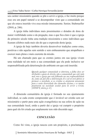 112 Erico Tadeu Xavier / Carlos Henrique Fernandes Junior
Seminário Adventista Latino-Americano de Teologia - SALT
seu caráter missionário quando se põe a servir a igreja, o faz muito porque
esse era um papel natural a se desempenhar visto que a comunidade em
que ele estava inserido vive essa missão intensamente. Senior, Stuhmueller
(2010, p. 246).
A igreja tinha indivíduos mais proeminentes e dotados de dons de
maior visibilidade como o da pregação, mas o que fica claro é que a igreja
do primeiro século tinha uma tradição missionária e estes indivíduos que
ficaram célebres nada mais são do que a expressão desta igreja.
A igreja de hoje também deveria desenvolver tradições como estas,
positivas e não aquelas sem sentido e sem embasamento que atrapalham o
exercer mais pleno e mais coerente da missão.
Há um chamado para que os crentes juntos em sua igreja vivam
uma realidade tal em meio a sua comunidade que ela pode inclusive ser
responsabilizada pela deterioração do ambiente em que está inserida:
Quando qualquer comunidade se deteriora, a falha deve ser
atribuída a quem de direito: não a comunidade que está indo
mal, mas a igreja que está falhando em sua responsabilidade
de, como sal, por fim a deterioração. E o sal só será efetivo se
permear a sociedade, se os cristãos se atentarem novamente
para a vasta diversidade dos chamados divinos, e se muitos
penetrarem na sociedade secular para lá servir a Cristo.
(STOTT, 2010, p. 37)
A dimensão comunitária da igreja é formada no seu ajuntamento
individual, se cada crente compreender que é inviável ser cristão sem ser
missionário e partir para uma ação evangelística na sua esfera de ação na
sua comunidade local, então a partir daí a igreja vai cumprir o propósito
para qual ela foi criada que amplamente tem sido discutido aqui.
CONCLUSÃO
Como foi visto, a igreja nasceu com um propósito, a proclamação
 
