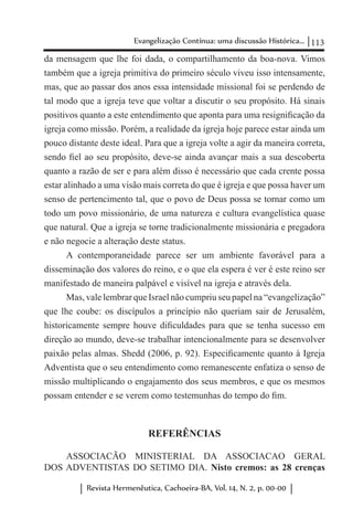 113Evangelização Contínua: uma discussão Histórica...
Revista Hermenêutica, Cachoeira-BA, Vol. 14, N. 2, p. 00-00
da mensagem que lhe foi dada, o compartilhamento da boa-nova. Vimos
também que a igreja primitiva do primeiro século viveu isso intensamente,
mas, que ao passar dos anos essa intensidade missional foi se perdendo de
tal modo que a igreja teve que voltar a discutir o seu propósito. Há sinais
positivos quanto a este entendimento que aponta para uma resignificação da
igreja como missão. Porém, a realidade da igreja hoje parece estar ainda um
pouco distante deste ideal. Para que a igreja volte a agir da maneira correta,
sendo fiel ao seu propósito, deve-se ainda avançar mais a sua descoberta
quanto a razão de ser e para além disso é necessário que cada crente possa
estar alinhado a uma visão mais correta do que é igreja e que possa haver um
senso de pertencimento tal, que o povo de Deus possa se tornar como um
todo um povo missionário, de uma natureza e cultura evangelística quase
que natural. Que a igreja se torne tradicionalmente missionária e pregadora
e não negocie a alteração deste status.
A contemporaneidade parece ser um ambiente favorável para a
disseminação dos valores do reino, e o que ela espera é ver é este reino ser
manifestado de maneira palpável e visível na igreja e através dela.
Mas, vale lembrar que Israel não cumpriu seu papel na “evangelização”
que lhe coube: os discípulos a princípio não queriam sair de Jerusalém,
historicamente sempre houve dificuldades para que se tenha sucesso em
direção ao mundo, deve-se trabalhar intencionalmente para se desenvolver
paixão pelas almas. Shedd (2006, p. 92). Especificamente quanto à Igreja
Adventista que o seu entendimento como remanescente enfatiza o senso de
missão multiplicando o engajamento dos seus membros, e que os mesmos
possam entender e se verem como testemunhas do tempo do fim.
REFERÊNCIAS
ASSOCIACÃO MINISTERIAL DA ASSOCIACAO GERAL
DOS ADVENTISTAS DO SETIMO DIA. Nisto cremos: as 28 crenças
 