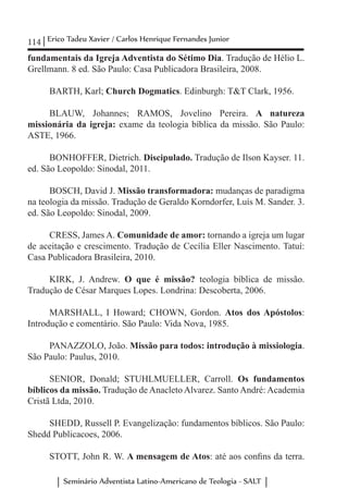 114 Erico Tadeu Xavier / Carlos Henrique Fernandes Junior
Seminário Adventista Latino-Americano de Teologia - SALT
fundamentais da Igreja Adventista do Sétimo Dia. Tradução de Hélio L.
Grellmann. 8 ed. São Paulo: Casa Publicadora Brasileira, 2008.
BARTH, Karl; Church Dogmatics. Edinburgh: T&T Clark, 1956.
BLAUW, Johannes; RAMOS, Jovelino Pereira. A natureza
missionária da igreja: exame da teologia bíblica da missão. São Paulo:
ASTE, 1966.
BONHOFFER, Dietrich. Discipulado. Tradução de Ilson Kayser. 11.
ed. São Leopoldo: Sinodal, 2011.
	
BOSCH, David J. Missão transformadora: mudanças de paradigma
na teologia da missão. Tradução de Geraldo Korndorfer, Luís M. Sander. 3.
ed. São Leopoldo: Sinodal, 2009.
CRESS, James A. Comunidade de amor: tornando a igreja um lugar
de aceitação e crescimento. Tradução de Cecília Eller Nascimento. Tatuí:
Casa Publicadora Brasileira, 2010.
KIRK, J. Andrew. O que é missão? teologia bíblica de missão.
Tradução de César Marques Lopes. Londrina: Descoberta, 2006.
MARSHALL, I Howard; CHOWN, Gordon. Atos dos Apóstolos:
Introdução e comentário. São Paulo: Vida Nova, 1985.	
PANAZZOLO, João. Missão para todos: introdução à missiologia.
São Paulo: Paulus, 2010.
	
SENIOR, Donald; STUHLMUELLER, Carroll. Os fundamentos
bíblicos da missão. Tradução de Anacleto Alvarez. Santo André: Academia
Cristã Ltda, 2010.
SHEDD, Russell P. Evangelização: fundamentos bíblicos. São Paulo:
Shedd Publicacoes, 2006.
STOTT, John R. W. A mensagem de Atos: até aos confins da terra.
 
