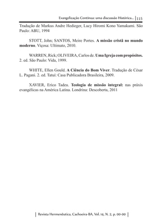 115Evangelização Contínua: uma discussão Histórica...
Revista Hermenêutica, Cachoeira-BA, Vol. 14, N. 2, p. 00-00
Tradução de Markus Andre Hedieger, Lucy Hiromi Kono Yamakami. São
Paulo: ABU, 1994
STOTT, John; SANTOS, Meire Portes. A missão cristã no mundo
moderno. Viçosa: Ultimato, 2010.
WARREN,Rick;OLIVEIRA,Carlosde.UmaIgrejacompropósitos.
2. ed. São Paulo: Vida, 1999.
WHITE, Ellen Gould. A Ciência do Bom Viver. Tradução de César
L. Pagani. 2. ed. Tatuí: Casa Publicadora Brasileira, 2009.
XAVIER, Erico Tadeu. Teologia de missão integral: nas práxis
evangélicas na América Latina. Londrina: Descoberta, 2011
 