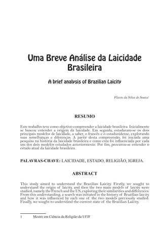 Uma Breve Análise da Laicidade
Brasileira
A brief analysis of Brazilian Laicity
Flavio da Silva de Souza1
RESUMO
Este trabalho teve como objetivo compreender a laicidade brasileira. Inicialmente
se buscou entender a origem da laicidade. Em seguida, estudaram-se os dois
principais modelos de laicidade, a saber, o francês e o estadunidense, explorando
suas semelhanças e diferenças. A partir desta compreensão, foi iniciada uma
pesquisa na história da laicidade brasileira e como esta foi influenciada por cada
um dos dois modelos estudados anteriormente. Por fim, procurou-se entender o
estado atual da laicidade brasileira.
PALAVRAS-CHAVE: LAICIDADE, ESTADO, RELIGIÃO, IGREJA.
ABSTRACT
This study aimed to understand the Brazilian Laicity. Firstly, we sought to
understand the origin of laicity, and then the two main models of laicity were
studied, namely the French and the US, exploring their similarities and differences.
From this understanding, a search was initiated in the history of Brazilian laicity
and how it was influenced by each one of the two models previously studied.
Finally, we sought to understand the current state of the Brazilian Laicity.
1	 Mestre em Ciência da Religião da UFJF
 