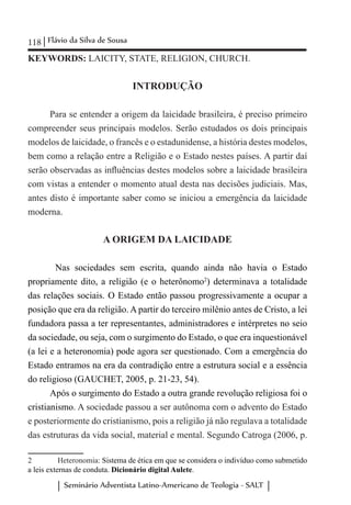 118 Flávio da Silva de Sousa
Seminário Adventista Latino-Americano de Teologia - SALT
KEYWORDS: LAICITY, STATE, RELIGION, CHURCH.
INTRODUÇÃO
Para se entender a origem da laicidade brasileira, é preciso primeiro
compreender seus principais modelos. Serão estudados os dois principais
modelos de laicidade, o francês e o estadunidense, a história destes modelos,
bem como a relação entre a Religião e o Estado nestes países. A partir daí
serão observadas as influências destes modelos sobre a laicidade brasileira
com vistas a entender o momento atual desta nas decisões judiciais. Mas,
antes disto é importante saber como se iniciou a emergência da laicidade
moderna.
A ORIGEM DA LAICIDADE
	 Nas sociedades sem escrita, quando ainda não havia o Estado
propriamente dito, a religião (e o heterônomo2
) determinava a totalidade
das relações sociais. O Estado então passou progressivamente a ocupar a
posição que era da religião. A partir do terceiro milênio antes de Cristo, a lei
fundadora passa a ter representantes, administradores e intérpretes no seio
da sociedade, ou seja, com o surgimento do Estado, o que era inquestionável
(a lei e a heteronomia) pode agora ser questionado. Com a emergência do
Estado entramos na era da contradição entre a estrutura social e a essência
do religioso (GAUCHET, 2005, p. 21-23, 54).
Após o surgimento do Estado a outra grande revolução religiosa foi o
cristianismo. A sociedade passou a ser autônoma com o advento do Estado
e posteriormente do cristianismo, pois a religião já não regulava a totalidade
das estruturas da vida social, material e mental. Segundo Catroga (2006, p.
2	 Heteronomia: Sistema de ética em que se considera o indivíduo como submetido
a leis externas de conduta. Dicionário digital Aulete.
 