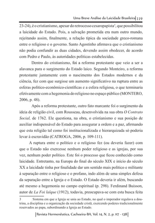 119Uma Breve Análise da Laicidade Brasileira
Revista Hermenêutica, Cachoeira-BA, Vol. 14, N. 2, p. 117 - 138
23-24), é o cristianismo, apesar do retrocesso cesaropapista3
, que possibilitou
a laicidade do Estado. Pois, a salvação prometida era num outro mundo,
rejeitando assim, finalmente, a relação típica da sociedade greco-romana
entre o religioso e o governo. Santo Agostinho afirmava que o cristianismo
não podia confundir as duas cidades, devendo assim obedecer, de acordo
com Pedro e Paulo, às autoridades políticas estabelecidas.
	 Dentro do cristianismo, foi a reforma protestante que veio a ser a
alavanca para o surgimento do Estado laico. Segundo Monteiro, a reforma
protestante juntamente com o nascimento dos Estados modernos e da
ciência, fez com que surgisse um aumento significativo na ruptura entre as
esferas político-econômico-científicas e a esfera religiosa, o que terminaria
efetivamente com a hegemonia do religioso no espaço público (MONTERO,
2006, p. 48).
	 Após a reforma protestante, outro fato marcante foi o surgimento da
ideia de religião civil, com Rousseau, desenvolvida na sua obra O Contrato
Social, de 1762. Ele questiona, na obra, o cristianismo e sua posição de
auxiliar indispensável do Estado para assegurar a ordem e a paz, afirmando
que esta religião tal como foi institucionalizada e hierarquizada só poderia
levar à escravidão (CATROGA, 2006, p. 109-111).
A ruptura entre o político e o religioso fez (ou deveria fazer) com
que o Estado não exercesse nenhum poder religioso e as igrejas, por sua
vez, nenhum poder político. Este foi o processo que ficou conhecido como
laicidade. Entretanto, na Europa do final do século XIX e início do século
XX a laicidade tinha por finalidade dar um sentido mais político e militante
à separação entre o religioso e o profano, indo além de uma simples defesa
da separação entre a Igreja e o Estado. O Estado deveria ir além, buscando
até mesmo a hegemonia no campo espiritual (p. 298). Ferdinand Buisson,
autor de La Foi laïque (1912), todavia, preocupava-se com esta busca feita
3	 Sistema em que a Igreja se unia ao Estado, no qual o imperador regulava a dou-
trina, a disciplina e a organização da sociedade cristã, exercendo poderes tradicionalmente
reservados ao papa, subordinando a Igreja ao Estado.
 