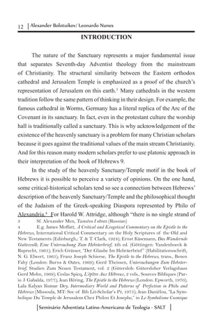 12 Alexander Bolotuikov/ Leonardo Nunes
Seminário Adventista Latino-Americano de Teologia - SALT
INTRODUCTION
The nature of the Sanctuary represents a major fundamental issue
that separates Seventh-day Adventist theology from the mainstream
of Christianity. The structural similarity between the Eastern orthodox
cathedral and Jerusalem Temple is emphasized as a proof of the church’s
representation of Jerusalem on this earth.3
Many cathedrals in the western
tradition follow the same pattern of thinking in their design. For example, the
famous cathedral in Worms, Germany has a literal replica of the Arc of the
Covenant in its sanctuary. In fact, even in the protestant culture the worship
hall is traditionally called a sanctuary. This is why acknowledgement of the
existence of the heavenly sanctuary is a problem for many Christian scholars
because it goes against the traditional values of the main stream Christianity.
And for this reason many modern scholars prefer to use platonic approach in
their interpretation of the book of Hebrews 9.
In the study of the heavenly Sanctuary/Temple motif in the book of
Hebrews it is possible to perceive a variety of opinions. On the one hand,
some critical-historical scholars tend so see a connection between Hebrews’
description of the heavenly Sanctuary/Temple and the philosophical thought
of the Judaism of the Greek-speaking Diaspora represented by Philo of
Alexandria.4
For Harold W. Attridge, although “there is no single strand of
3	 Sf. Alexander Men, Tainstvo I obraz (Russian)
4	 E.g. James Moffatt, A Critical and Exegetical Commentary on the Epistle to the
Hebrews, International Critical Commentary on the Holy Scriptures of the Old and
New Testaments (Edinburgh,: T. & T. Clark, 1924); Ernst Käsemann, Das Wandernde
Gottesvolk; Eine Untersuchung Zum Hebräerbrief, 4th ed. (Göttingen: Vandenhoeck &
Ruprecht, 1961); Erich Grässer, “Der Glaube Im Hebräerbrief ” (Habilitationsschrift,
N. G. Elwert, 1965); Franz Joseph Schierse, The Epistle to the Hebrews, trans., Benen
Fahy (London: Burns & Oates, 1969); Gerd Theissen, Untersuchungen Zum Hebräer-
brief, Studien Zum Neuen Testament, vol. 2 (Gütersloh: Gütersloher Verlagshaus
Gerd Mohn, 1969); Ceslas Spicq, L’épître Aux Hébreux, 2 vols., Sources Bibliques (Par-
is: J. Gabalda, 1977); Jean Héring, The Epistle to the Hebrews (London: Epworth, 1970);
Lala Kalyan Kumar Dey, Intermediary World and Patterns of Perfection in Philo and
Hebrews (Missoula, MT: Soc of Bib Lit-Scholar’s Pr, 1975); Jean Daniélou, “La Sym-
bolique Du Temple de Jerusalem Chez Philon Et Josephe,” in Le Symbolisme Cosmique
 