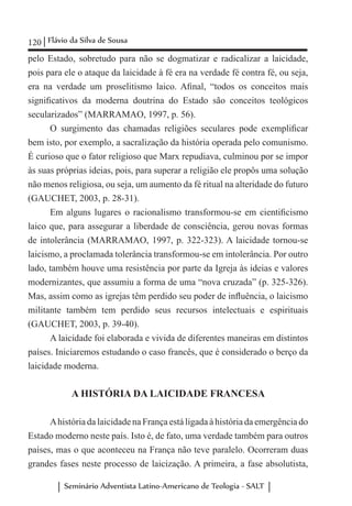 120 Flávio da Silva de Sousa
Seminário Adventista Latino-Americano de Teologia - SALT
pelo Estado, sobretudo para não se dogmatizar e radicalizar a laicidade,
pois para ele o ataque da laicidade à fé era na verdade fé contra fé, ou seja,
era na verdade um proselitismo laico. Afinal, “todos os conceitos mais
significativos da moderna doutrina do Estado são conceitos teológicos
secularizados” (MARRAMAO, 1997, p. 56).
O surgimento das chamadas religiões seculares pode exemplificar
bem isto, por exemplo, a sacralização da história operada pelo comunismo.
É curioso que o fator religioso que Marx repudiava, culminou por se impor
às suas próprias ideias, pois, para superar a religião ele propôs uma solução
não menos religiosa, ou seja, um aumento da fé ritual na alteridade do futuro
(GAUCHET, 2003, p. 28-31).
Em alguns lugares o racionalismo transformou-se em cientificismo
laico que, para assegurar a liberdade de consciência, gerou novas formas
de intolerância (MARRAMAO, 1997, p. 322-323). A laicidade tornou-se
laicismo, a proclamada tolerância transformou-se em intolerância. Por outro
lado, também houve uma resistência por parte da Igreja às ideias e valores
modernizantes, que assumiu a forma de uma “nova cruzada” (p. 325-326).
Mas, assim como as igrejas têm perdido seu poder de influência, o laicismo
militante também tem perdido seus recursos intelectuais e espirituais
(GAUCHET, 2003, p. 39-40).
A laicidade foi elaborada e vivida de diferentes maneiras em distintos
países. Iniciaremos estudando o caso francês, que é considerado o berço da
laicidade moderna.
A HISTÓRIA DA LAICIDADE FRANCESA
Ahistória da laicidade na França está ligada à história da emergência do
Estado moderno neste país. Isto é, de fato, uma verdade também para outros
países, mas o que aconteceu na França não teve paralelo. Ocorreram duas
grandes fases neste processo de laicização. A primeira, a fase absolutista,
 