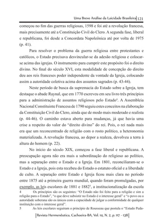 121Uma Breve Análise da Laicidade Brasileira
Revista Hermenêutica, Cachoeira-BA, Vol. 14, N. 2, p. 117 - 138
começou no fim das guerras religiosas, 1598 e foi até a revolução francesa,
mais precisamente até a Constituição Civil do Clero. A segunda fase, liberal
e republicana, foi desde a Concordata Napoleônica até por volta de 1975
(p. 41).
Para resolver o problema da guerra religiosa entre protestantes e
católicos, o Estado precisava desvincular-se da adesão religiosa e colocar-
se acima das igrejas. O instrumento para cumprir este propósito foi o direito
divino. No final do século XVI, esta modalidade de concepção do direito
deu aos reis franceses poder independente da vontade da Igreja, colocando
assim a autoridade coletiva acima dos assuntos sagrados (p. 43-44).
Neste período de busca da supremacia do Estado sobre a Igreja, tem
destaque o abade Raynal, que em 1770 escreveu em seu livro três princípios
para a administração de assuntos religiosos pelo Estado4
. A Assembleia
Nacional Constituinte Francesa de 1790 seguiu estes conceitos na elaboração
da Constituição Civil do Clero, ainda que de modo mais moderado e realista
(p. 44-46). O caminho estava aberto para mudanças, já que havia uma
crise a respeito do valor do “direito divino” do rei. Pois, o rei nada mais
era que um reconcentrado de religião com o rosto político, a heteronomia
materializada. A revolução francesa, ao depor a realeza, devolveu a terra à
altura do homem (p. 22).
No início do século XIX, começou a fase liberal e republicana. A
preocupação agora não era mais a subordinação do religioso ao político,
mas a separação entre o Estado e a Igreja. Em 1801, reconciliaram-se o
Estado e a Igreja, pois esta recebeu do Estado o estatuto oficial e a liberdade
de culto. A separação entre Estado e Igreja ficou mais clara no período
entre 1875 até a primeira guerra mundial, quando foram promulgadas, por
exemplo, as leis escolares de 1881 e 18825
, a institucionalização da escola
4	 Os princípios são os seguintes: “O Estado não foi feito para a religião e sim a
religião para o Estado”, “o que deve subsistir no Estado é o interesse geral” e “o povo ou a
autoridade soberana são os únicos com a capacidade de julgar a conformidade de qualquer
instituição com o interesse geral”.
5	 As leis escolares seguiram o princípio de Rousseau que postula o “Estado Peda-
 