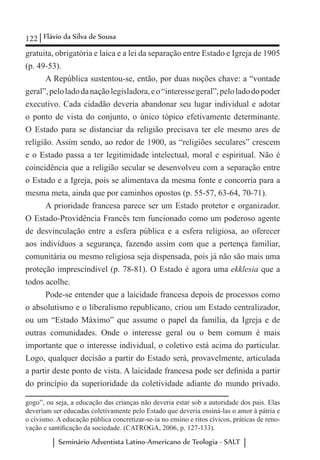 122 Flávio da Silva de Sousa
Seminário Adventista Latino-Americano de Teologia - SALT
gratuita, obrigatória e laica e a lei da separação entre Estado e Igreja de 1905
(p. 49-53).
A República sustentou-se, então, por duas noções chave: a “vontade
geral”,peloladodanaçãolegisladora,eo“interessegeral”,peloladodopoder
executivo. Cada cidadão deveria abandonar seu lugar individual e adotar
o ponto de vista do conjunto, o único tópico efetivamente determinante.
O Estado para se distanciar da religião precisava ter ele mesmo ares de
religião. Assim sendo, ao redor de 1900, as “religiões seculares” crescem
e o Estado passa a ter legitimidade intelectual, moral e espiritual. Não é
coincidência que a religião secular se desenvolveu com a separação entre
o Estado e a Igreja, pois se alimentava da mesma fonte e concorria para a
mesma meta, ainda que por caminhos opostos (p. 55-57, 63-64, 70-71).
A prioridade francesa parece ser um Estado protetor e organizador.
O Estado-Providência Francês tem funcionado como um poderoso agente
de desvinculação entre a esfera pública e a esfera religiosa, ao oferecer
aos indivíduos a segurança, fazendo assim com que a pertença familiar,
comunitária ou mesmo religiosa seja dispensada, pois já não são mais uma
proteção imprescindível (p. 78-81). O Estado é agora uma ekklesia que a
todos acolhe.
Pode-se entender que a laicidade francesa depois de processos como
o absolutismo e o liberalismo republicano, criou um Estado centralizador,
ou um “Estado Máximo” que assume o papel da família, da Igreja e de
outras comunidades. Onde o interesse geral ou o bem comum é mais
importante que o interesse individual, o coletivo está acima do particular.
Logo, qualquer decisão a partir do Estado será, provavelmente, articulada
a partir deste ponto de vista. A laicidade francesa pode ser definida a partir
do princípio da superioridade da coletividade adiante do mundo privado.
gogo”, ou seja, a educação das crianças não deveria estar sob a autoridade dos pais. Elas
deveriam ser educadas coletivamente pelo Estado que deveria ensiná-las o amor à pátria e
o civismo. A educação pública concretizar-se-ia no ensino e ritos cívicos, práticas de reno-
vação e santificação da sociedade. (CATROGA, 2006, p. 127-133).
 