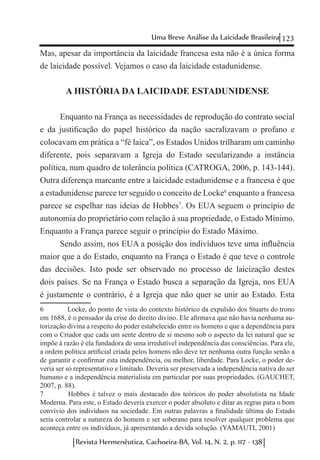 123Uma Breve Análise da Laicidade Brasileira
Revista Hermenêutica, Cachoeira-BA, Vol. 14, N. 2, p. 117 - 138
Mas, apesar da importância da laicidade francesa esta não é a única forma
de laicidade possível. Vejamos o caso da laicidade estadunidense.
A HISTÓRIA DA LAICIDADE ESTADUNIDENSE
Enquanto na França as necessidades de reprodução do contrato social
e da justificação do papel histórico da nação sacralizavam o profano e
colocavam em prática a “fé laica”, os Estados Unidos trilharam um caminho
diferente, pois separavam a Igreja do Estado secularizando a instância
política, num quadro de tolerância política (CATROGA, 2006, p. 143-144).
Outra diferença marcante entre a laicidade estadunidense e a francesa é que
a estadunidense parece ter seguido o conceito de Locke6
enquanto a francesa
parece se espelhar nas ideias de Hobbes7
. Os EUA seguem o princípio de
autonomia do proprietário com relação à sua propriedade, o Estado Mínimo.
Enquanto a França parece seguir o princípio do Estado Máximo.
Sendo assim, nos EUA a posição dos indivíduos teve uma influência
maior que a do Estado, enquanto na França o Estado é que teve o controle
das decisões. Isto pode ser observado no processo de laicização destes
dois países. Se na França o Estado busca a separação da Igreja, nos EUA
é justamente o contrário, é a Igreja que não quer se unir ao Estado. Esta
6	 Locke, do ponto de vista do contexto histórico da expulsão dos Stuarts do trono
em 1688, é o pensador da crise do direito divino. Ele afirmava que não havia nenhuma au-
torização divina a respeito do poder estabelecido entre os homens e que a dependência para
com o Criador que cada um sente dentro de si mesmo sob o aspecto da lei natural que se
impõe à razão é ela fundadora de uma irredutível independência das consciências. Para ele,
a ordem política artificial criada pelos homens não deve ter nenhuma outra função senão a
de garantir e confirmar esta independência, ou melhor, liberdade. Para Locke, o poder de-
veria ser só representativo e limitado. Deveria ser preservada a independência nativa do ser
humano e a independência materialista em particular por suas propriedades. (GAUCHET,
2007, p. 88).
7	 Hobbes é talvez o mais destacado dos teóricos do poder absolutista na Idade
Moderna. Para este, o Estado deveria exercer o poder absoluto e ditar as regras para o bom
convívio dos indivíduos na sociedade. Em outras palavras a finalidade última do Estado
seria controlar a natureza do homem e ser soberano para resolver qualquer problema que
aconteça entre os indivíduos, já apresentando a devida solução. (YAMAUTI, 2001)
 