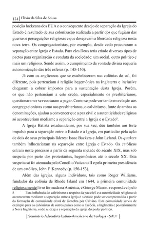 124 Flávio da Silva de Sousa
Seminário Adventista Latino-Americano de Teologia - SALT
posição lockeana dos EUA e o consequente desejo de separação da Igreja do
Estado é resultado de sua colonização realizada a partir dos que fugiam das
guerras e perseguições religiosas e que desejavam a liberdade religiosa nesta
nova terra. Os congregacionistas, por exemplo, desde cedo procuraram a
separação entre Igreja e Estado. Para eles Deus teria criado diversos tipos de
pactos para organização e conduta da sociedade: um social, outro político e
mais um religioso. Sendo assim, o cumprimento da vontade divina requeria
autonomização das três esferas (p. 145-150).
Já com os anglicanos que se estabeleceram nas colônias do sul, foi
diferente, pois pertenciam à religião hegemônica na Inglaterra e inclusive
chegaram a cobrar impostos para a sustentação desta Igreja. Porém,
os que não pertenciam a este credo, especialmente os presbiterianos,
questionaram e se recusaram a pagar. Como se pode ver tanto em relação aos
congregacionistas como aos presbiterianos, o calvinismo, fonte de ambas as
denominações, ajudou a convencer que a paz civil e a autenticidade religiosa
só aconteceriam mediante a separação entre a Igreja e o Estado8
.
A Igreja Batista estadunidense, por sua vez, deu também um forte
impulso para a separação entre o Estado e a Igreja, em particular pela ação
de dois de seus principais líderes: Isaac Backers e John Leland. Os quakers
também influenciaram na separação entre Igreja e Estado. Os católicos
entram neste processo a partir da segunda metade do século XIX, mas sob
suspeita por parte dos protestantes, hegemônicos até o século XX. Esta
suspeita só foi atenuada pelo Concílio Vaticano II e pela primeira presidência
de um católico, John F. Kennedy (p. 150-153).
Além das igrejas, alguns indivíduos, tais como Roger Williams,
fundador da colônia de Rhode Island em 1644, a primeira comunidade
religiosamente livre formada naAmérica, e George Mason, responsável pelo
8	 Esta influência do calvinismo a respeito da paz civil e a autenticidade religiosa só
acontecerem mediante a separação entre a igreja e o estado pode ser compreendida a partir
da formação da comunidade cristã de Genebra por Calvino. Esta comunidade serviu de
exemplo para os calvinistas de outros países como a Escócia, a Inglaterra e posteriormente
a Nova Inglaterra, onde se exigia a separação da igreja do poder político.
 