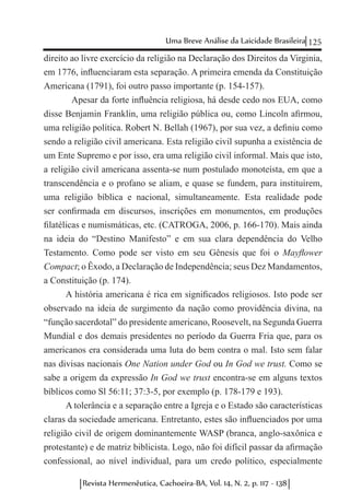125Uma Breve Análise da Laicidade Brasileira
Revista Hermenêutica, Cachoeira-BA, Vol. 14, N. 2, p. 117 - 138
direito ao livre exercício da religião na Declaração dos Direitos da Virginia,
em 1776, influenciaram esta separação. A primeira emenda da Constituição
Americana (1791), foi outro passo importante (p. 154-157).
	 Apesar da forte influência religiosa, há desde cedo nos EUA, como
disse Benjamin Franklin, uma religião pública ou, como Lincoln afirmou,
uma religião política. Robert N. Bellah (1967), por sua vez, a definiu como
sendo a religião civil americana. Esta religião civil supunha a existência de
um Ente Supremo e por isso, era uma religião civil informal. Mais que isto,
a religião civil americana assenta-se num postulado monoteísta, em que a
transcendência e o profano se aliam, e quase se fundem, para instituírem,
uma religião bíblica e nacional, simultaneamente. Esta realidade pode
ser confirmada em discursos, inscrições em monumentos, em produções
filatélicas e numismáticas, etc. (CATROGA, 2006, p. 166-170). Mais ainda
na ideia do “Destino Manifesto” e em sua clara dependência do Velho
Testamento. Como pode ser visto em seu Gênesis que foi o Mayflower
Compact; o Êxodo, a Declaração de Independência; seus Dez Mandamentos,
a Constituição (p. 174).
A história americana é rica em significados religiosos. Isto pode ser
observado na ideia de surgimento da nação como providência divina, na
“função sacerdotal” do presidente americano, Roosevelt, na Segunda Guerra
Mundial e dos demais presidentes no período da Guerra Fria que, para os
americanos era considerada uma luta do bem contra o mal. Isto sem falar
nas divisas nacionais One Nation under God ou In God we trust. Como se
sabe a origem da expressão In God we trust encontra-se em alguns textos
bíblicos como Sl 56:11; 37:3-5, por exemplo (p. 178-179 e 193).
A tolerância e a separação entre a Igreja e o Estado são características
claras da sociedade americana. Entretanto, estes são influenciados por uma
religião civil de origem dominantemente WASP (branca, anglo-saxônica e
protestante) e de matriz biblicista. Logo, não foi difícil passar da afirmação
confessional, ao nível individual, para um credo político, especialmente
 