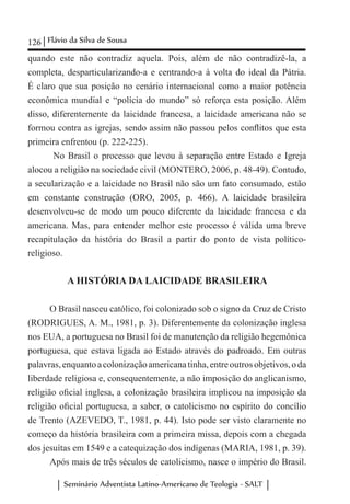 126 Flávio da Silva de Sousa
Seminário Adventista Latino-Americano de Teologia - SALT
quando este não contradiz aquela. Pois, além de não contradizê-la, a
completa, desparticularizando-a e centrando-a à volta do ideal da Pátria.
É claro que sua posição no cenário internacional como a maior potência
econômica mundial e “polícia do mundo” só reforça esta posição. Além
disso, diferentemente da laicidade francesa, a laicidade americana não se
formou contra as igrejas, sendo assim não passou pelos conflitos que esta
primeira enfrentou (p. 222-225).
No Brasil o processo que levou à separação entre Estado e Igreja
alocou a religião na sociedade civil (MONTERO, 2006, p. 48-49). Contudo,
a secularização e a laicidade no Brasil não são um fato consumado, estão
em constante construção (ORO, 2005, p. 466). A laicidade brasileira
desenvolveu-se de modo um pouco diferente da laicidade francesa e da
americana. Mas, para entender melhor este processo é válida uma breve
recapitulação da história do Brasil a partir do ponto de vista político-
religioso.
A HISTÓRIA DA LAICIDADE BRASILEIRA
O Brasil nasceu católico, foi colonizado sob o signo da Cruz de Cristo
(RODRIGUES, A. M., 1981, p. 3). Diferentemente da colonização inglesa
nos EUA, a portuguesa no Brasil foi de manutenção da religião hegemônica
portuguesa, que estava ligada ao Estado através do padroado. Em outras
palavras,enquantoacolonizaçãoamericanatinha,entreoutrosobjetivos,oda
liberdade religiosa e, consequentemente, a não imposição do anglicanismo,
religião oficial inglesa, a colonização brasileira implicou na imposição da
religião oficial portuguesa, a saber, o catolicismo no espírito do concílio
de Trento (AZEVEDO, T., 1981, p. 44). Isto pode ser visto claramente no
começo da história brasileira com a primeira missa, depois com a chegada
dos jesuítas em 1549 e a catequização dos indígenas (MARIA, 1981, p. 39).
Após mais de três séculos de catolicismo, nasce o império do Brasil.
 