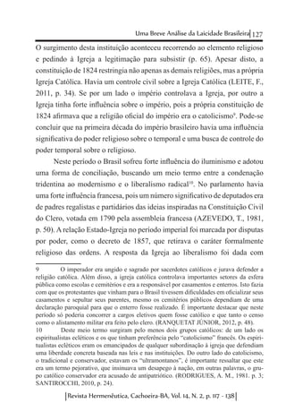127Uma Breve Análise da Laicidade Brasileira
Revista Hermenêutica, Cachoeira-BA, Vol. 14, N. 2, p. 117 - 138
O surgimento desta instituição aconteceu recorrendo ao elemento religioso
e pedindo à Igreja a legitimação para subsistir (p. 65). Apesar disto, a
constituição de 1824 restringia não apenas as demais religiões, mas a própria
Igreja Católica. Havia um controle civil sobre a Igreja Católica (LEITE, F.,
2011, p. 34). Se por um lado o império controlava a Igreja, por outro a
Igreja tinha forte influência sobre o império, pois a própria constituição de
1824 afirmava que a religião oficial do império era o catolicismo9
. Pode-se
concluir que na primeira década do império brasileiro havia uma influência
significativa do poder religioso sobre o temporal e uma busca de controle do
poder temporal sobre o religioso.
Neste período o Brasil sofreu forte influência do iluminismo e adotou
uma forma de conciliação, buscando um meio termo entre a condenação
tridentina ao modernismo e o liberalismo radical10
. No parlamento havia
uma forte influência francesa, pois um número significativo de deputados era
de padres regalistas e partidários das ideias inspiradas na Constituição Civil
do Clero, votada em 1790 pela assembleia francesa (AZEVEDO, T., 1981,
p. 50). A relação Estado-Igreja no período imperial foi marcada por disputas
por poder, como o decreto de 1857, que retirava o caráter formalmente
religioso das ordens. A resposta da Igreja ao liberalismo foi dada com
9	 O imperador era ungido e sagrado por sacerdotes católicos e jurava defender a
religião católica. Além disso, a igreja católica controlava importantes setores da esfera
pública como escolas e cemitérios e era a responsável por casamentos e enterros. Isto fazia
com que os protestantes que vinham para o Brasil tivessem dificuldades em oficializar seus
casamentos e sepultar seus parentes, mesmo os cemitérios públicos dependiam de uma
declaração paroquial para que o enterro fosse realizado. É importante destacar que neste
período só poderia concorrer a cargos eletivos quem fosse católico e que tanto o censo
como o alistamento militar era feito pelo clero. (RANQUETAT JÚNIOR, 2012, p. 48).
10	 Deste meio termo surgiram pelo menos dois grupos católicos: de um lado os
espiritualistas ecléticos e os que tinham preferência pelo “catolicismo” francês. Os espiri-
tualistas ecléticos eram os emancipados de qualquer subordinação à igreja que defendiam
uma liberdade concreta baseada nas leis e nas instituições. Do outro lado do catolicismo,
o tradicional e conservador, estavam os “ultramontanos”, é importante ressaltar que este
era um termo pejorativo, que insinuava um desapego à nação, em outras palavras, o gru-
po católico conservador era acusado de antipatriótico. (RODRIGUES, A. M., 1981. p. 3;
SANTIROCCHI, 2010, p. 24).
 