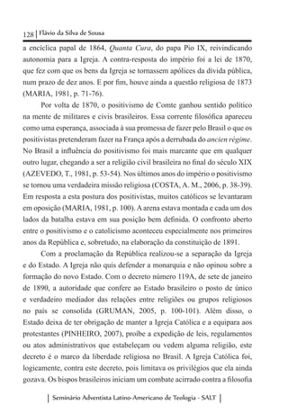 128 Flávio da Silva de Sousa
Seminário Adventista Latino-Americano de Teologia - SALT
a encíclica papal de 1864, Quanta Cura, do papa Pio IX, reivindicando
autonomia para a Igreja. A contra-resposta do império foi a lei de 1870,
que fez com que os bens da Igreja se tornassem apólices da dívida pública,
num prazo de dez anos. E por fim, houve ainda a questão religiosa de 1873
(MARIA, 1981, p. 71-76).
Por volta de 1870, o positivismo de Comte ganhou sentido político
na mente de militares e civis brasileiros. Essa corrente filosófica apareceu
como uma esperança, associada à sua promessa de fazer pelo Brasil o que os
positivistas pretenderam fazer na França após a derrubada do ancien régime.
No Brasil a influência do positivismo foi mais marcante que em qualquer
outro lugar, chegando a ser a religião civil brasileira no final do século XIX
(AZEVEDO, T., 1981, p. 53-54). Nos últimos anos do império o positivismo
se tornou uma verdadeira missão religiosa (COSTA, A. M., 2006, p. 38-39).
Em resposta a esta postura dos positivistas, muitos católicos se levantaram
em oposição (MARIA, 1981, p. 100).Aarena estava montada e cada um dos
lados da batalha estava em sua posição bem definida. O confronto aberto
entre o positivismo e o catolicismo aconteceu especialmente nos primeiros
anos da República e, sobretudo, na elaboração da constituição de 1891.
Com a proclamação da República realizou-se a separação da Igreja
e do Estado. A Igreja não quis defender a monarquia e não opinou sobre a
formação do novo Estado. Com o decreto número 119A, de sete de janeiro
de 1890, a autoridade que confere ao Estado brasileiro o posto de único
e verdadeiro mediador das relações entre religiões ou grupos religiosos
no país se consolida (GRUMAN, 2005, p. 100-101). Além disso, o
Estado deixa de ter obrigação de manter a Igreja Católica e a equipara aos
protestantes (PINHEIRO, 2007), proíbe a expedição de leis, regulamentos
ou atos administrativos que estabeleçam ou vedem alguma religião, este
decreto é o marco da liberdade religiosa no Brasil. A Igreja Católica foi,
logicamente, contra este decreto, pois limitava os privilégios que ela ainda
gozava. Os bispos brasileiros iniciam um combate acirrado contra a filosofia
 