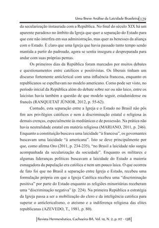 129Uma Breve Análise da Laicidade Brasileira
Revista Hermenêutica, Cachoeira-BA, Vol. 14, N. 2, p. 117 - 138
da secularização instaurada com a República. No final do século XIX há um
aparente paradoxo no âmbito da Igreja que quer a separação do Estado para
que este não interfira em sua administração, mas quer as benesses da aliança
com o Estado. É claro que uma Igreja que havia passado tanto tempo sendo
mantida a partir do padroado, agora se sentia insegura e despreparada para
andar com suas próprias pernas.
Os primeiros dias da República foram marcados por muitos debates
e questionamentos entre católicos e positivistas. Os liberais tinham um
discurso fortemente anticlerical com uma influência francesa, enquanto os
republicanos se espelhavam no modelo americano. Como pode ser visto, no
período inicial da República além do debate sobre ser ou não laico, entre os
laicistas havia também a questão de que modelo seguir, estadunidense ou
francês (RANQUETAT JÚNIOR, 2012, p. 55-62).
Contudo, esta separação entre a Igreja e o Estado no Brasil não pôs
fim aos privilégios católicos e nem à discriminação estatal e religiosa às
demais crenças, especialmente às mediúnicas e de possessão. Na prática não
havia neutralidade estatal em matéria religiosa (MARIANO, 2011, p. 246).
Enquanto a constituição buscava uma laicidade “à francesa”, os governantes
buscavam uma laicidade “à americana”. Isto se deve principalmente por
que, como afirma Oro (2011, p. 234-235), “no Brasil a laicidade não surgiu
acompanhada da secularização da sociedade”. Enquanto os militares e
algumas lideranças políticas buscavam a laicidade do Estado a maioria
esmagadora da população era católica e nem um pouco laica. O que ocorreu
de fato foi que no Brasil a separação entre Igreja e Estado, recebeu uma
formulação própria em que a Igreja Católica recebeu uma “discriminação
positiva” por parte do Estado enquanto as religiões minoritárias receberam
uma “discriminação negativa” (p. 224). Na primeira República a estratégia
da Igreja passa a ser a mobilização do clero e da inteligência católica para
superar o anticlericalismo, o ateísmo e a indiferença religiosa das elites
republicanas (AZEVEDO, T., 1981, p. 80).
 