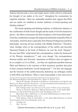 13Heavenly Sanctuary in Rabbinic Literature...
Revista Hermenêutica, Cachoeira-BA, Vol. 14, N. 2, p. 05 - 18
Judaism that provides a clear and simple matrix within which to understand
the thought of our author or his text,”5
throughout his commentary he
regularly indicates, “there are undeniable parallels that suggest that Philo
and our author are indebted to similar traditions of Greek-speaking and
thinking Judaism.”6
The Greek-speaking and thinking Judaism, or Hellenistic Judaism, is
the combination of both Greek thought and the needs of Jewish interpretive
praxis,7
the effort to harmonize the Holy Scriptures with Greek philosophy.8
From this combination emerges the allegorical method developed by Philo of
Alexandria, which he draws especially from Platonic/Pythagorean and Stoic
philosophy, showing obvious kinship with Middle Platonism.9
Therefore,
when Attridge refers to the correspondence of the earthly and heavenly
Sanctuary/Temple in the book of Hebrews, he uses the word “allegory.”
He says that Philo “understands this correspondence within the framework
of his Platonic metaphysics;”10
and, even though “the correspondence
between earthly and ‘heavenly’ sanctuaries in Hebrews does not appear to
be as complex as it is in Philo… yet there are significant parallels between
Philo and Hebrews in the structure of their treatment, parallels that point
to their common Hellenistic Jewish background.”11
For him, the language
and the function of the earthly-heavenly dichotomy are strikingly similar
in both Philo and Hebrews. What is most transcendent is also most real in
Des Monuments Religieux, Orientale Roma Xiv (Roma: Is. M.E.O., 1957).
5	 Harold W. Attridge, The Epistle to the Hebrews: A Commentary on the Epistle to the
Hebrews, ed. Helmut Koester, Hermeneia - a Critical and Historical Commentary on the
Bible (Minneapolis, MN: Fortress Press, 1989), 29.
6	 Ibid. Attridge makes 722 references to the name of Philo in his commentary.
7	 Werner G. Jeanrond, “History of Biblical Hermeneutics,” in The Anchor Bible
Dictionary, ed. David Noel Freedman (New York: Doubleday, 1996), 436.
8	 Hans Dieter Betz, “Hellenism,” in The Anchor Bible Dictionary, ed. David Noel
Freedman (New York: Doubleday, 1996), 129.
9	 Peder Borgen, “Philo of Alexandria,” in The Anchor Bible Dictionary, ed. David
Noel Freedman (New York: Doubleday, 1996), 342.
10	 Attridge, 223.
11	 Ibid., 223-224.
 