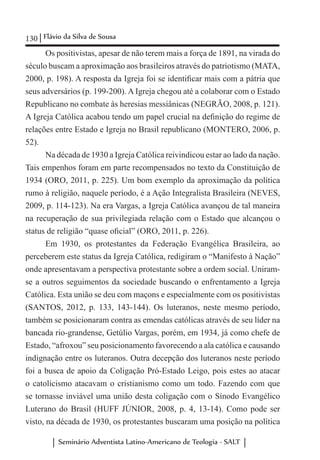 130 Flávio da Silva de Sousa
Seminário Adventista Latino-Americano de Teologia - SALT
Os positivistas, apesar de não terem mais a força de 1891, na virada do
século buscam a aproximação aos brasileiros através do patriotismo (MATA,
2000, p. 198). A resposta da Igreja foi se identificar mais com a pátria que
seus adversários (p. 199-200). A Igreja chegou até a colaborar com o Estado
Republicano no combate às heresias messiânicas (NEGRÃO, 2008, p. 121).
A Igreja Católica acabou tendo um papel crucial na definição do regime de
relações entre Estado e Igreja no Brasil republicano (MONTERO, 2006, p.
52).
Na década de 1930 a Igreja Católica reivindicou estar ao lado da nação.
Tais empenhos foram em parte recompensados no texto da Constituição de
1934 (ORO, 2011, p. 225). Um bom exemplo da aproximação da política
rumo à religião, naquele período, é a Ação Integralista Brasileira (NEVES,
2009, p. 114-123). Na era Vargas, a Igreja Católica avançou de tal maneira
na recuperação de sua privilegiada relação com o Estado que alcançou o
status de religião “quase oficial” (ORO, 2011, p. 226).
Em 1930, os protestantes da Federação Evangélica Brasileira, ao
perceberem este status da Igreja Católica, redigiram o “Manifesto à Nação”
onde apresentavam a perspectiva protestante sobre a ordem social. Uniram-
se a outros seguimentos da sociedade buscando o enfrentamento a Igreja
Católica. Esta união se deu com maçons e especialmente com os positivistas
(SANTOS, 2012, p. 133, 143-144). Os luteranos, neste mesmo período,
também se posicionaram contra as emendas católicas através de seu líder na
bancada rio-grandense, Getúlio Vargas, porém, em 1934, já como chefe de
Estado, “afroxou” seu posicionamento favorecendo a ala católica e causando
indignação entre os luteranos. Outra decepção dos luteranos neste período
foi a busca de apoio da Coligação Pró-Estado Leigo, pois estes ao atacar
o catolicismo atacavam o cristianismo como um todo. Fazendo com que
se tornasse inviável uma união desta coligação com o Sínodo Evangélico
Luterano do Brasil (HUFF JÚNIOR, 2008, p. 4, 13-14). Como pode ser
visto, na década de 1930, os protestantes buscaram uma posição na política
 